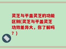 灵芝与平盖灵芝的功能区别(灵芝与平盖灵芝功效差异大，你了解吗？)