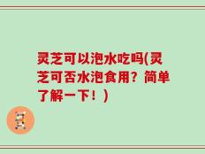 灵芝可以泡水吃吗(灵芝可否水泡食用？简单了解一下！)