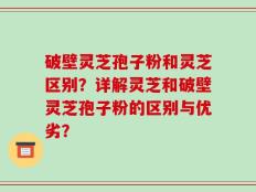 破壁灵芝孢子粉和灵芝区别？详解灵芝和破壁灵芝孢子粉的区别与优劣？