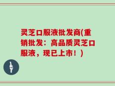 灵芝口服液批发商(重销批发：高品质灵芝口服液，现已上市！)