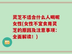 灵芝不适合什么人喝呢女性(女性不宜食用灵芝的原因及注意事项：全面解读！)
