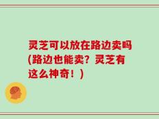 灵芝可以放在路边卖吗(路边也能卖？灵芝有这么神奇！)