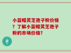 小蓝帽灵芝孢子粉价格？了解小蓝帽灵芝孢子粉的市场价格？