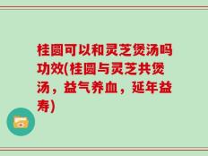 桂圆可以和灵芝煲汤吗功效(桂圆与灵芝共煲汤，益气养血，延年益寿)