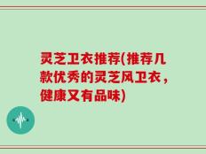灵芝卫衣推荐(推荐几款优秀的灵芝风卫衣，健康又有品味)