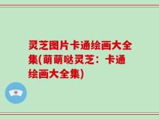灵芝图片卡通绘画大全集(萌萌哒灵芝：卡通绘画大全集)