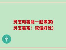 灵芝和姜能一起煮茶(灵芝姜茶：双倍好处)