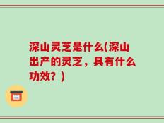 深山灵芝是什么(深山出产的灵芝，具有什么功效？)