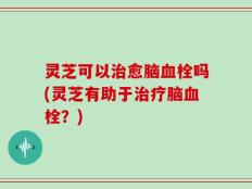 灵芝可以治愈脑血栓吗(灵芝有助于治疗脑血栓？)