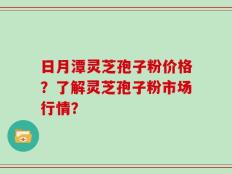 日月潭灵芝孢子粉价格？了解灵芝孢子粉市场行情？