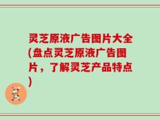 灵芝原液广告图片大全(盘点灵芝原液广告图片，了解灵芝产品特点)