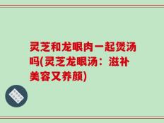 灵芝和龙眼肉一起煲汤吗(灵芝龙眼汤：滋补美容又养颜)