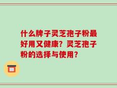 什么牌子灵芝孢子粉最好用又健康？灵芝孢子粉的选择与使用？