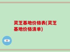 灵芝基地价格表(灵芝基地价格清单)
