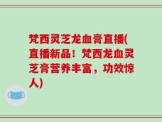 梵西灵芝龙血膏直播(直播新品！梵西龙血灵芝膏营养丰富，功效惊人)