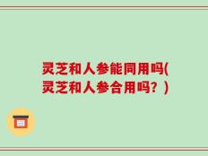 灵芝和人参能同用吗(灵芝和人参合用吗？)