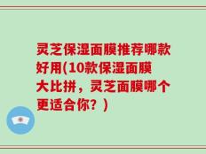 灵芝保湿面膜推荐哪款好用(10款保湿面膜大比拼，灵芝面膜哪个更适合你？)
