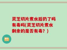 灵芝切片煮水后扔了吗有毒吗(灵芝切片煮水剩余的是否有毒？)