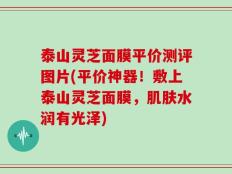 泰山灵芝面膜平价测评图片(平价神器！敷上泰山灵芝面膜，肌肤水润有光泽)