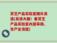 灵芝产品实验室图片高清(高清大图！看灵芝产品实验室内部采摘、生产全流程)