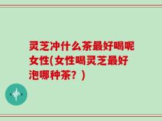 灵芝冲什么茶最好喝呢女性(女性喝灵芝最好泡哪种茶？)