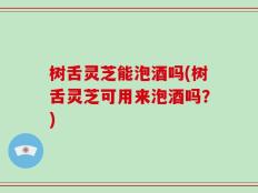 树舌灵芝能泡酒吗(树舌灵芝可用来泡酒吗？)