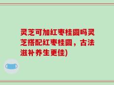 灵芝可加红枣桂圆吗灵芝搭配红枣桂圆，古法滋补养生更佳)
