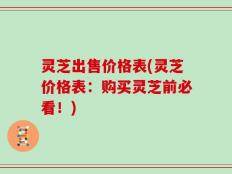 灵芝出售价格表(灵芝价格表：购买灵芝前必看！)