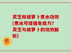 灵芝和胡萝卜煮水功效(煮水可增强免疫力？灵芝与胡萝卜的功效解析)