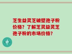 芝生益灵芝破壁孢子粉价格？了解芝灵益灵芝孢子粉的市场价格？