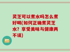 灵芝可以煮水吗怎么煮好喝(如何正确煮灵芝水？享受美味与健康两不误)