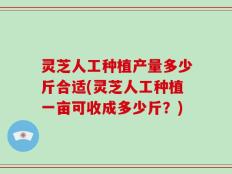 灵芝人工种植产量多少斤合适(灵芝人工种植一亩可收成多少斤？)
