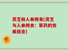 灵芝和人参同食(灵芝与人参同食：草药的完美组合)