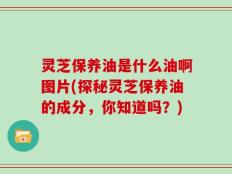 灵芝保养油是什么油啊图片(探秘灵芝保养油的成分，你知道吗？)