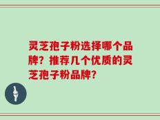 灵芝孢子粉选择哪个品牌？推荐几个优质的灵芝孢子粉品牌？