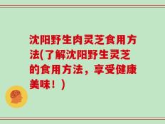 沈阳野生肉灵芝食用方法(了解沈阳野生灵芝的食用方法，享受健康美味！)