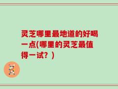 灵芝哪里最地道的好喝一点(哪里的灵芝最值得一试？)