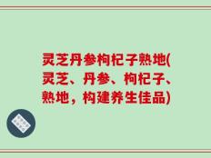灵芝丹参枸杞子熟地(灵芝、丹参、枸杞子、熟地，构建养生佳品)