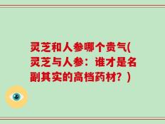 灵芝和人参哪个贵气(灵芝与人参：谁才是名副其实的高档药材？)