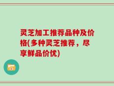 灵芝加工推荐品种及价格(多种灵芝推荐，尽享鲜品价优)