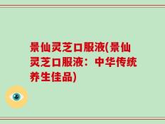 景仙灵芝口服液(景仙灵芝口服液：中华传统养生佳品)