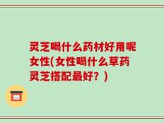 灵芝喝什么药材好用呢女性(女性喝什么草药灵芝搭配最好？)