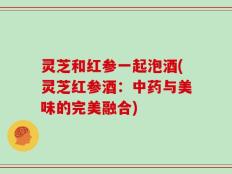 灵芝和红参一起泡酒(灵芝红参酒：中药与美味的完美融合)