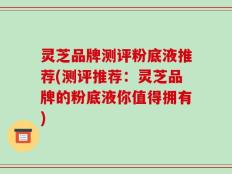 灵芝品牌测评粉底液推荐(测评推荐：灵芝品牌的粉底液你值得拥有)