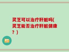 灵芝可以治疗肝脏吗(灵芝能否治疗肝脏健康？)