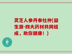 灵芝人参丹参杜仲(益生源-四大药材共同组成，助你健康！)