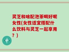 灵芝和啥配泡茶喝好呢女性(女性适宜搭配什么饮料与灵芝一起享用？)
