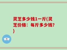 灵芝多少钱1一斤(灵芝价格：每斤多少钱？)