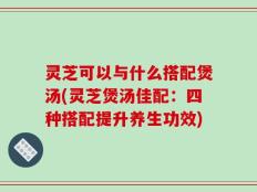 灵芝可以与什么搭配煲汤(灵芝煲汤佳配：四种搭配提升养生功效)