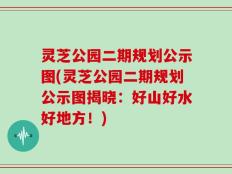 灵芝公园二期规划公示图(灵芝公园二期规划公示图揭晓：好山好水好地方！)
